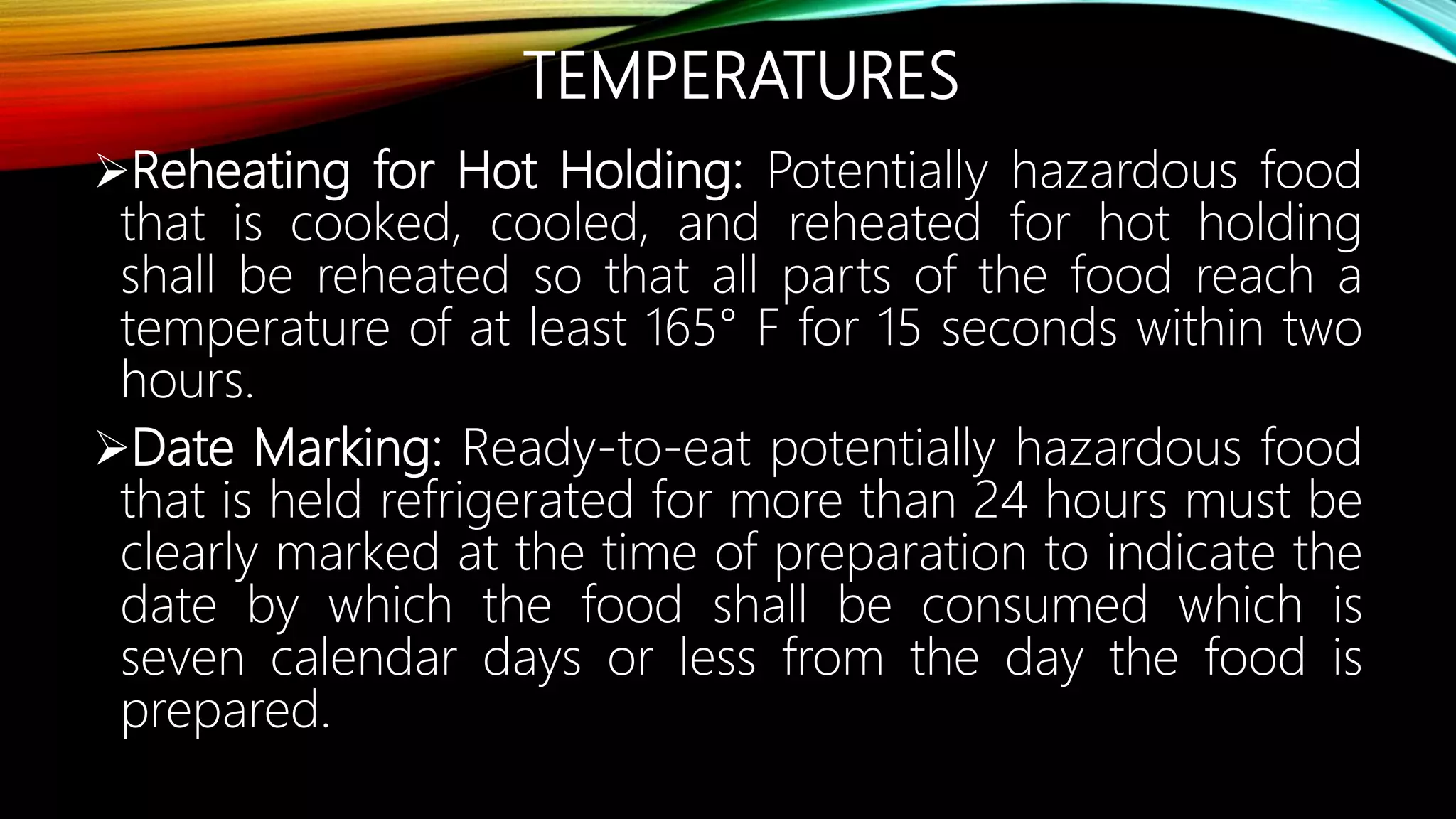 TEMPERATURES
Reheating for Hot Holding: Potentially hazardous food
that is cooked, cooled, and reheated for hot holding
shall be reheated so that all parts of the food reach a
temperature of at least 165° F for 15 seconds within two
hours.
Date Marking: Ready-to-eat potentially hazardous food
that is held refrigerated for more than 24 hours must be
clearly marked at the time of preparation to indicate the
date by which the food shall be consumed which is
seven calendar days or less from the day the food is
prepared.
 