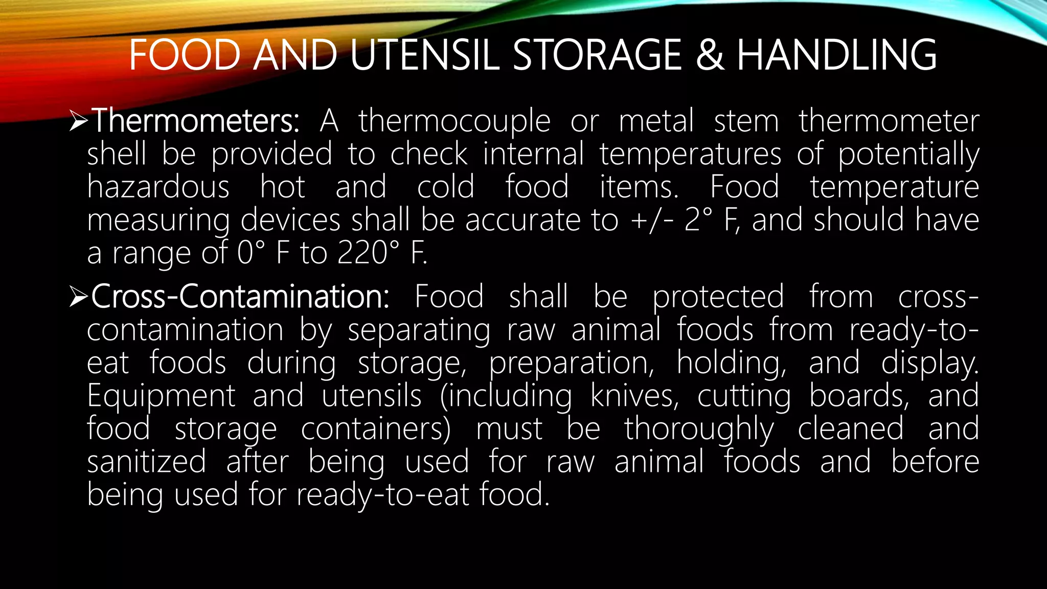 FOOD AND UTENSIL STORAGE & HANDLING
Thermometers: A thermocouple or metal stem thermometer
shell be provided to check internal temperatures of potentially
hazardous hot and cold food items. Food temperature
measuring devices shall be accurate to +/- 2° F, and should have
a range of 0° F to 220° F.
Cross-Contamination: Food shall be protected from cross-
contamination by separating raw animal foods from ready-to-
eat foods during storage, preparation, holding, and display.
Equipment and utensils (including knives, cutting boards, and
food storage containers) must be thoroughly cleaned and
sanitized after being used for raw animal foods and before
being used for ready-to-eat food.
 