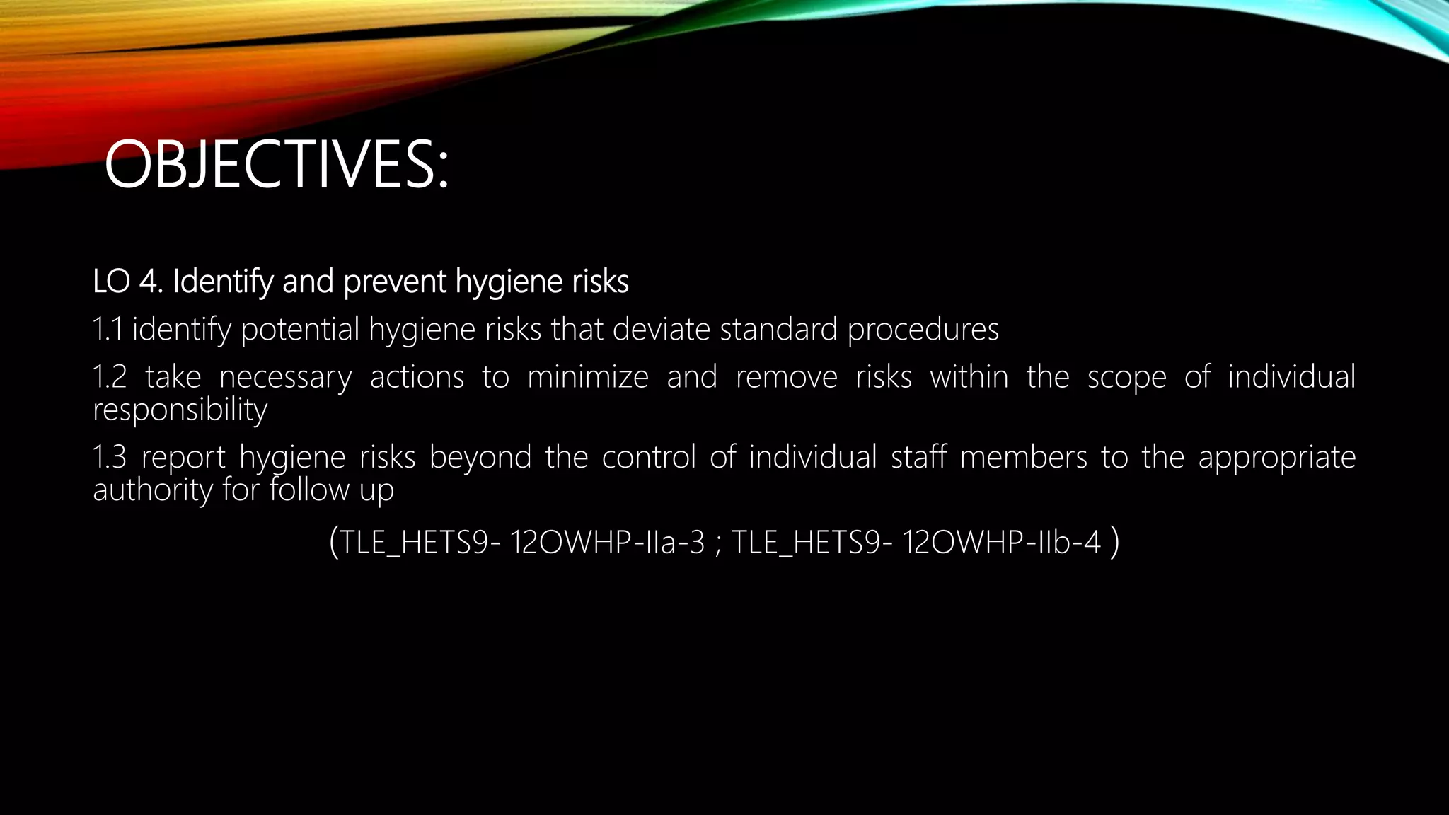OBJECTIVES:
LO 4. Identify and prevent hygiene risks
1.1 identify potential hygiene risks that deviate standard procedures
1.2 take necessary actions to minimize and remove risks within the scope of individual
responsibility
1.3 report hygiene risks beyond the control of individual staff members to the appropriate
authority for follow up
(TLE_HETS9- 12OWHP-IIa-3 ; TLE_HETS9- 12OWHP-IIb-4 )
 