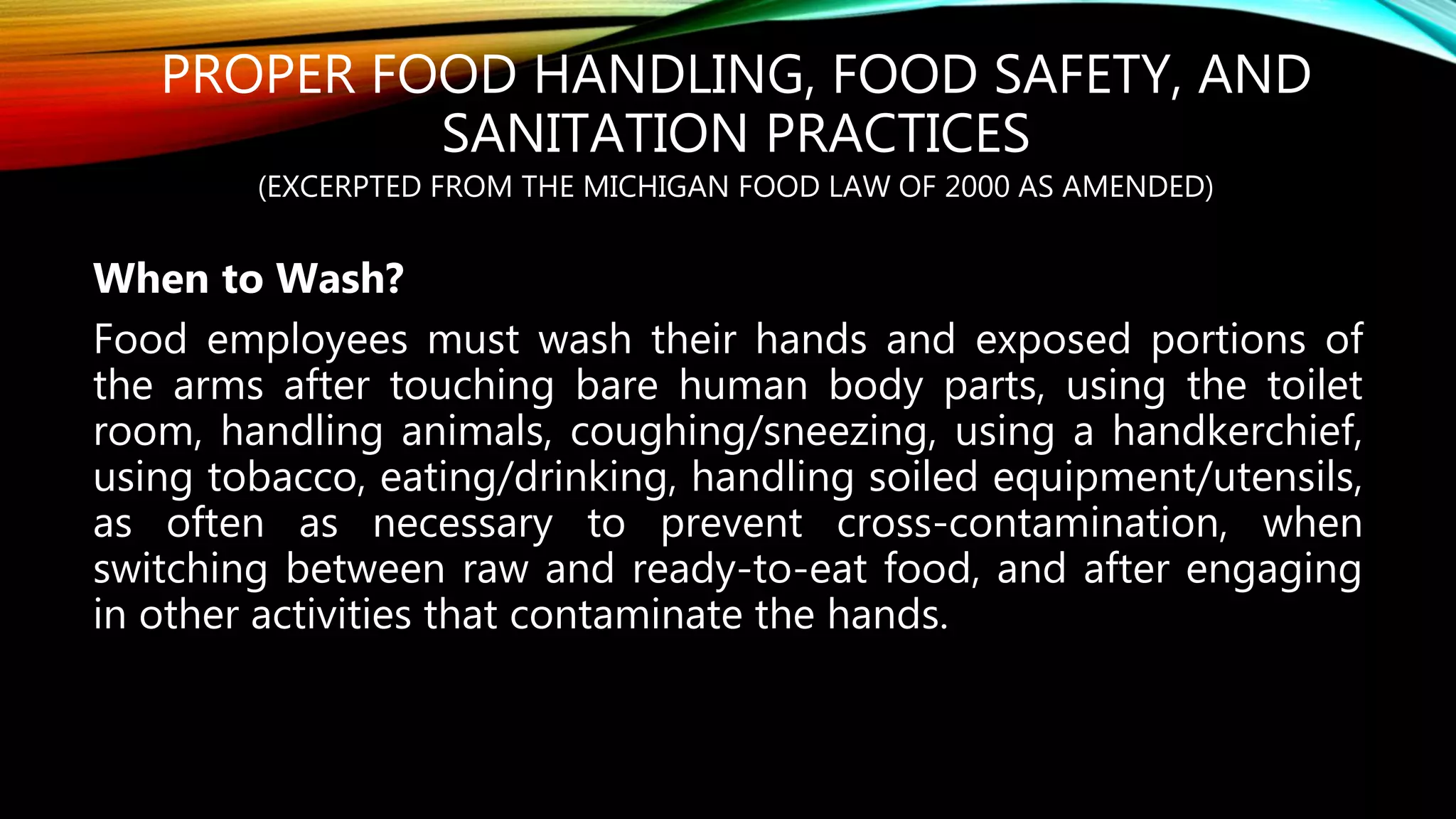 PROPER FOOD HANDLING, FOOD SAFETY, AND
SANITATION PRACTICES
(EXCERPTED FROM THE MICHIGAN FOOD LAW OF 2000 AS AMENDED)
When to Wash?
Food employees must wash their hands and exposed portions of
the arms after touching bare human body parts, using the toilet
room, handling animals, coughing/sneezing, using a handkerchief,
using tobacco, eating/drinking, handling soiled equipment/utensils,
as often as necessary to prevent cross-contamination, when
switching between raw and ready-to-eat food, and after engaging
in other activities that contaminate the hands.
 