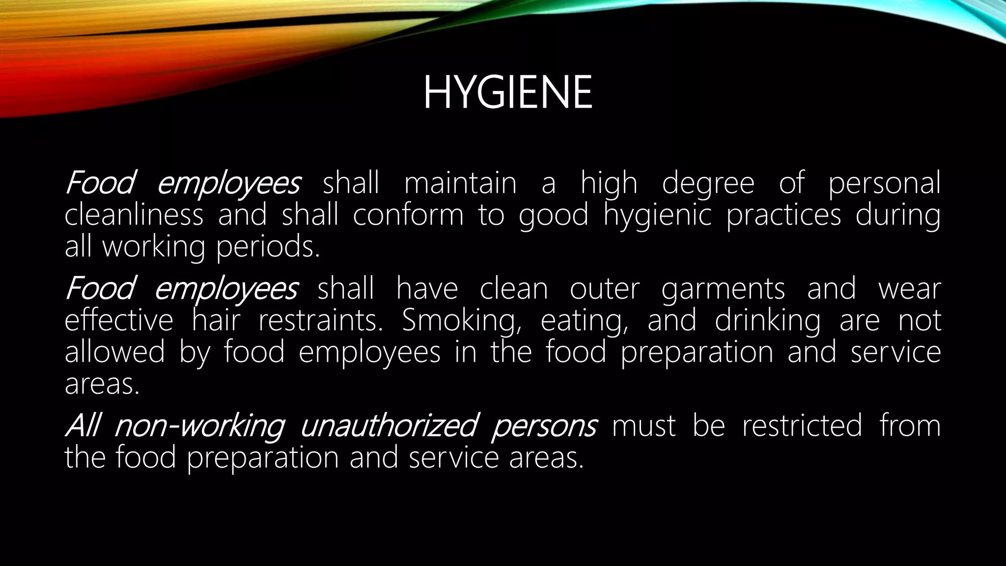 HYGIENE
Food employees shall maintain a high degree of personal
cleanliness and shall conform to good hygienic practices during
all working periods.
Food employees shall have clean outer garments and wear
effective hair restraints. Smoking, eating, and drinking are not
allowed by food employees in the food preparation and service
areas.
All non-working unauthorized persons must be restricted from
the food preparation and service areas.
 