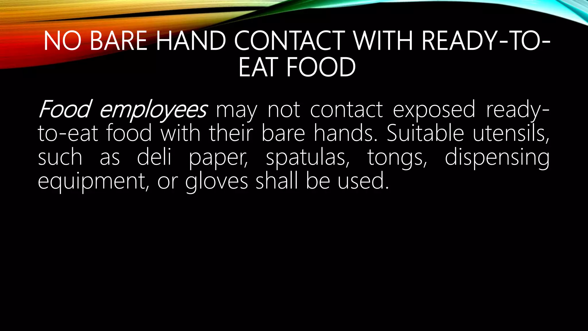 NO BARE HAND CONTACT WITH READY-TO-
EAT FOOD
Food employees may not contact exposed ready-
to-eat food with their bare hands. Suitable utensils,
such as deli paper, spatulas, tongs, dispensing
equipment, or gloves shall be used.
 