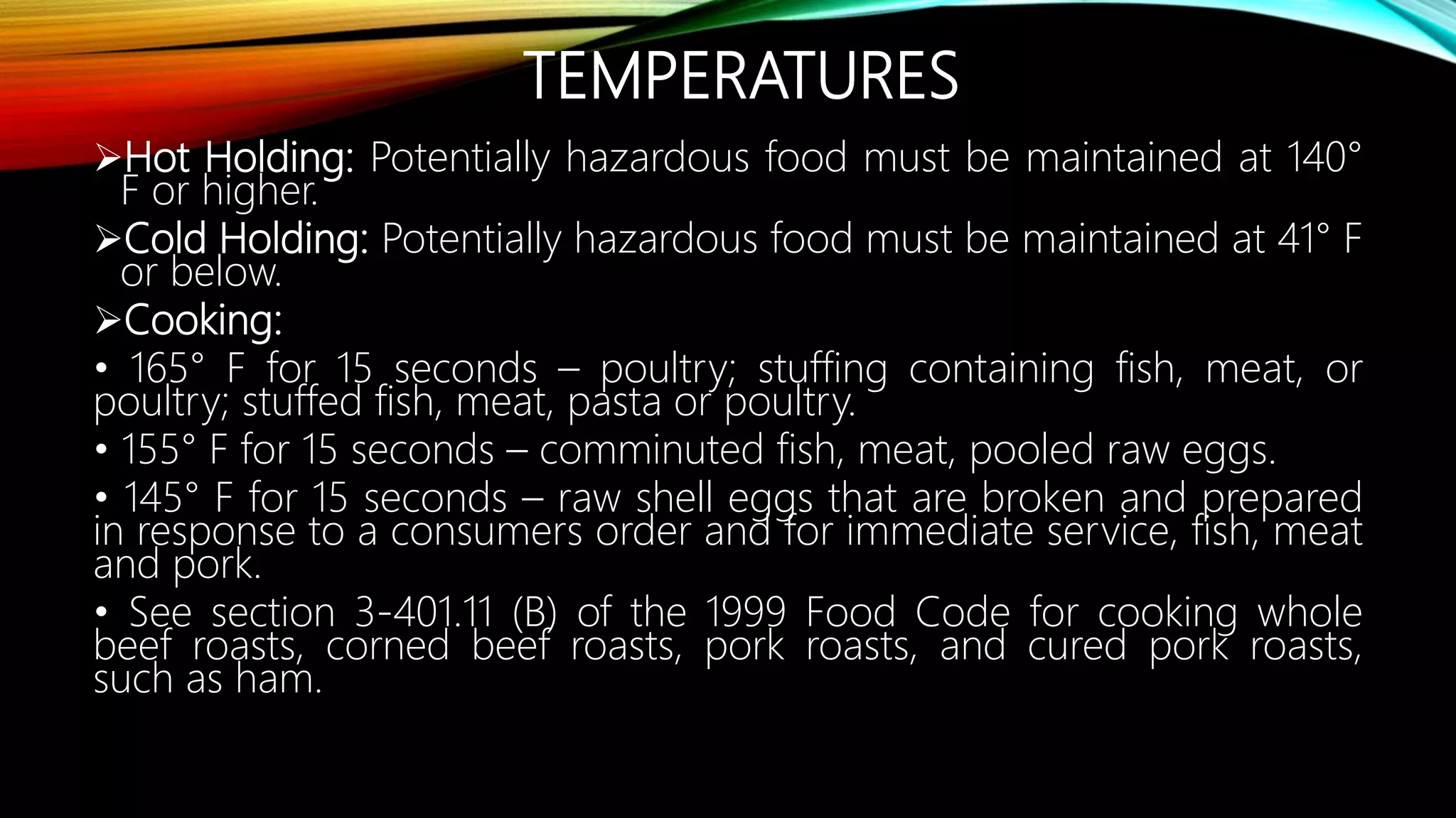 TEMPERATURES
Hot Holding: Potentially hazardous food must be maintained at 140°
F or higher.
Cold Holding: Potentially hazardous food must be maintained at 41° F
or below.
Cooking:
• 165° F for 15 seconds – poultry; stuffing containing fish, meat, or
poultry; stuffed fish, meat, pasta or poultry.
• 155° F for 15 seconds – comminuted fish, meat, pooled raw eggs.
• 145° F for 15 seconds – raw shell eggs that are broken and prepared
in response to a consumers order and for immediate service, fish, meat
and pork.
• See section 3-401.11 (B) of the 1999 Food Code for cooking whole
beef roasts, corned beef roasts, pork roasts, and cured pork roasts,
such as ham.
 