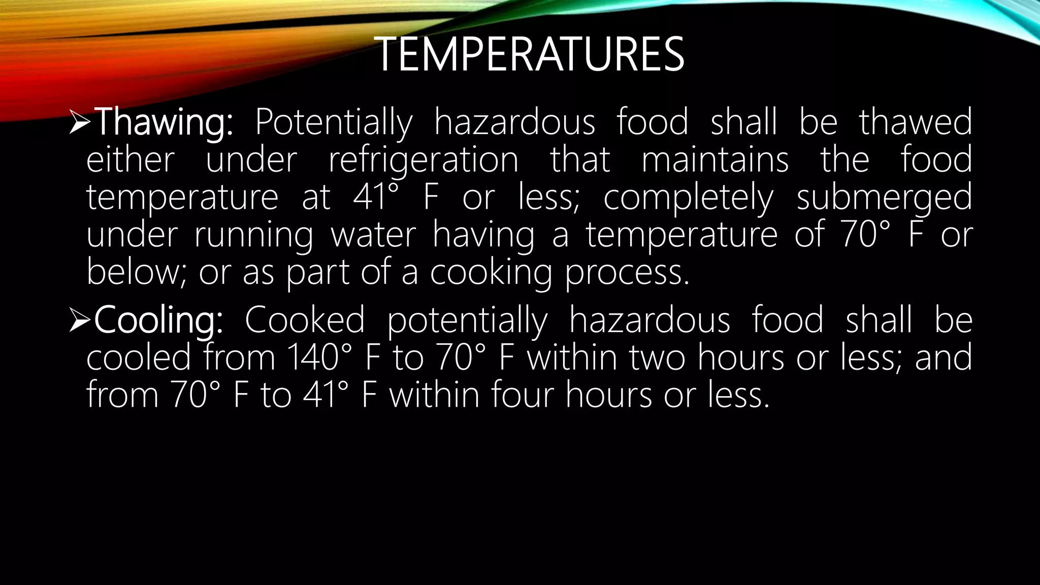 TEMPERATURES
Thawing: Potentially hazardous food shall be thawed
either under refrigeration that maintains the food
temperature at 41° F or less; completely submerged
under running water having a temperature of 70° F or
below; or as part of a cooking process.
Cooling: Cooked potentially hazardous food shall be
cooled from 140° F to 70° F within two hours or less; and
from 70° F to 41° F within four hours or less.
 