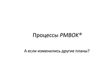 Процессы PMBOK®
А если изменились другие планы?
 