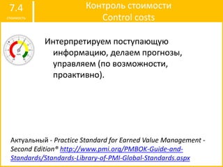 Контроль стоимости
Control costs
7.4
стоимость
Интерпретируем поступающую
информацию, делаем прогнозы,
управляем (по возможности,
проактивно).
Актуальный - Practice Standard for Earned Value Management -
Second Edition® http://www.pmi.org/PMBOK-Guide-and-
Standards/Standards-Library-of-PMI-Global-Standards.aspx
 