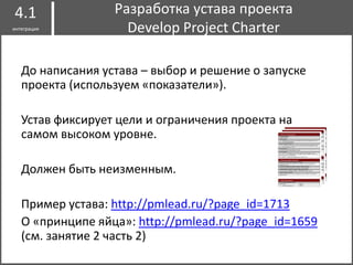 До написания устава – выбор и решение о запуске
проекта (используем «показатели»).
Устав фиксирует цели и ограничения проекта на
самом высоком уровне.
Должен быть неизменным.
Пример устава: http://pmlead.ru/?page_id=1713
О «принципе яйца»: http://pmlead.ru/?page_id=1659
(см. занятие 2 часть 2)
Разработка устава проекта
Develop Project Charter
4.1
интеграция
 