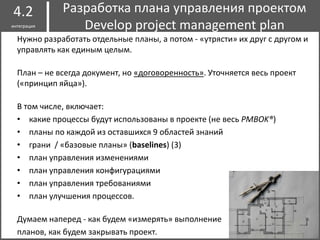 Нужно разработать отдельные планы, а потом - «утрясти» их друг с другом и
управлять как единым целым.
План – не всегда документ, но «договоренность». Уточняется весь проект
(«принцип яйца»).
В том числе, включает:
• какие процессы будут использованы в проекте (не весь PMBOK®)
• планы по каждой из оставшихся 9 областей знаний
• грани / «базовые планы» (baselines) (3)
• план управления изменениями
• план управления конфигурациями
• план управления требованиями
• план улучшения процессов.
Думаем наперед - как будем «измерять» выполнение
планов, как будем закрывать проект.
Разработка плана управления проектом
Develop project management plan
4.2
интеграция
 