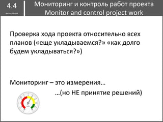 Проверка хода проекта относительно всех
планов («еще укладываемся?» «как долго
будем укладываться?»)
Мониторинг – это измерения…
Мониторинг и контроль работ проекта
Monitor and control project work
4.4
интеграция
…(но НЕ принятие решений)
 