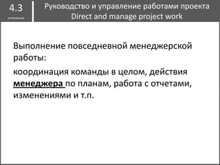 I
Выполнение повседневной менеджерской
работы:
координация команды в целом, действия
менеджера по планам, работа с отчетами,
изменениями и т.п.
Руководство и управление работами проекта
Direct and manage project work
4.3
интеграция
 