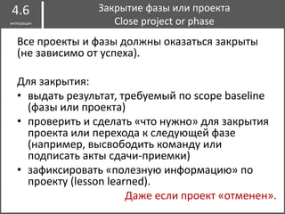 I
Все проекты и фазы должны оказаться закрыты
(не зависимо от успеха).
Для закрытия:
• выдать результат, требуемый по scope baseline
(фазы или проекта)
• проверить и сделать «что нужно» для закрытия
проекта или перехода к следующей фазе
(например, высвободить команду или
подписать акты сдачи-приемки)
• зафиксировать «полезную информацию» по
проекту (lesson learned).
Даже если проект «отменен».
Закрытие фазы или проекта
Close project or phase
4.6
интеграция
 