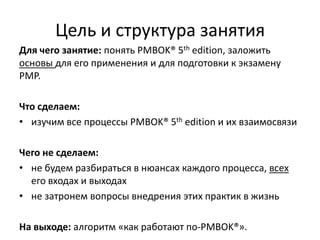 Цель и структура занятия
Для чего занятие: понять PMBOK® 5th edition, заложить
основы для его применения и для подготовки к экзамену
PMP.
Что сделаем:
• изучим все процессы PMBOK® 5th edition и их взаимосвязи
Чего не сделаем:
• не будем разбираться в нюансах каждого процесса, всех
его входах и выходах
• не затронем вопросы внедрения этих практик в жизнь
На выходе: алгоритм «как работают по-PMBOK®».
 
