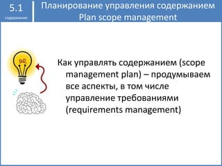 Планирование управления содержанием
Plan scope management
5.1
содержание
Как управлять содержанием (scope
management plan) – продумываем
все аспекты, в том числе
управление требованиями
(requirements management)
 
