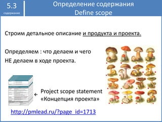 Строим детальное описание и продукта и проекта.
Определяем : что делаем и чего
НЕ делаем в ходе проекта.
Определение содержания
Define scope
5.3
содержание
Project scope statement
«Концепция проекта»
←
http://pmlead.ru/?page_id=1713
 