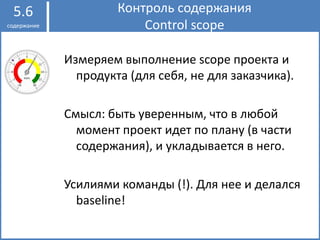 Контроль содержания
Control scope
5.6
содержание
Измеряем выполнение scope проекта и
продукта (для себя, не для заказчика).
Смысл: быть уверенным, что в любой
момент проект идет по плану (в части
содержания), и укладывается в него.
Усилиями команды (!). Для нее и делался
baseline!
 
