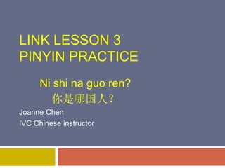 LINK LESSON 3
PINYIN PRACTICE
Ni shi na guo ren?
你是哪国人？
Joanne Chen
IVC Chinese instructor
 