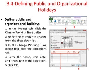 • Define public and
organizational holidays
1 In the Project tab, click the
Change Working Time button
2 Select the calendar to change
from the drop-down list.
3 In the Change Working Time
dialog box, click the Exceptions
tab.
4 Enter the name, start date,
and finish date of the exception.
5 Click OK.
3.4-Defining Public and Organizational
Holidays
1
2
3
4 5
 