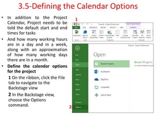 3.5-Defining the Calendar Options
• In addition to the Project
Calendar, Project needs to be
told the default start and end
times for tasks
• And how many working hours
are in a day and in a week,
along with an approximation
of how many working days
there are in a month.
• Define the calendar options
for the project
1 On the ribbon, click the File
tab to navigate to the
Backstage view
2 In the Backstage view,
choose the Options
command.
1
2
 