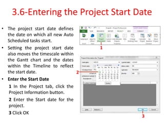 3.6-Entering the Project Start Date
• The project start date defines
the date on which all new Auto
Scheduled tasks start.
• Setting the project start date
also moves the timescale within
the Gantt chart and the dates
within the Timeline to reflect
the start date.
• Enter the Start Date
1 In the Project tab, click the
Project Information button.
2 Enter the Start date for the
project.
3 Click OK
1
2
3
 