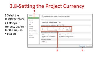 3.8-Setting the Project Currency
3 Select the
Display category.
4 Enter your
currency options
for the project.
5 Click OK.
4
3
5
 