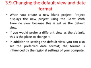 3.9-Changing the default view and date
format
• When you create a new blank project, Project
displays the new project using the Gantt With
Timeline view because this is set as the default
view.
• If you would prefer a different view as the default,
this is the place to change it.
• In addition to setting the default view, you can also
set the preferred date format; the format is
influenced by the regional settings of your compute.
 