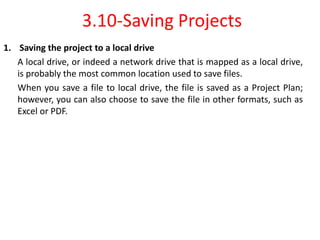 3.10-Saving Projects
1. Saving the project to a local drive
A local drive, or indeed a network drive that is mapped as a local drive,
is probably the most common location used to save files.
When you save a file to local drive, the file is saved as a Project Plan;
however, you can also choose to save the file in other formats, such as
Excel or PDF.
 