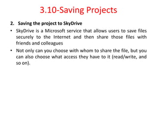 3.10-Saving Projects
2. Saving the project to SkyDrive
• SkyDrive is a Microsoft service that allows users to save files
securely to the Internet and then share those files with
friends and colleagues
• Not only can you choose with whom to share the file, but you
can also choose what access they have to it (read/write, and
so on).
 