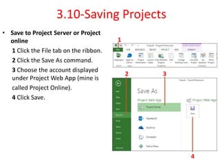 3.10-Saving Projects
• Save to Project Server or Project
online
1 Click the File tab on the ribbon.
2 Click the Save As command.
3 Choose the account displayed
under Project Web App (mine is
called Project Online).
4 Click Save.
1
2 3
4
 