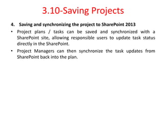 3.10-Saving Projects
4. Saving and synchronizing the project to SharePoint 2013
• Project plans / tasks can be saved and synchronized with a
SharePoint site, allowing responsible users to update task status
directly in the SharePoint.
• Project Managers can then synchronize the task updates from
SharePoint back into the plan.
 