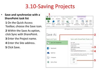3.10-Saving Projects
• Save and synchronize with a
SharePoint task list
1 On the Quick Access
Toolbar, choose the Save icon.
2 Within the Save As option,
click Sync with SharePoint.
3 Enter the Project name.
4 Enter the Site address.
5 Click Save.
1
2
3
4
5
 