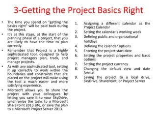 3-Getting the Project Basics Right
• The time you spend on "getting the
basics right" will be paid back during
the project.
• It's at this stage, at the start of the
planning phase of a project, that you
are likely to have the time to plan
correctly.
• Remember that Project is a highly
sophisticated tool, designed to help
project managers plan, track, and
manage projects.
• As with any sophisticated tool, setting
it up correctly to work within the
boundaries and constraints that are
placed on the project will make using
the tool a much easier and more
satisfying experience.
• Microsoft allows you to share the
project with your colleagues by
letting you save it to your SkyDrive,
synchronize the tasks to a Microsoft
SharePoint 2013 site, or save the plan
to a Microsoft Project Server 2013.
1. Assigning a different calendar as the
Project Calendar
2. Setting the calendar's working week
3. Defining public and organizational
holidays
4. Defining the calendar options
5. Entering the project start date
6. Setting the project properties and basic
options
7. Setting the project currency
8. Changing the default view and date
format
9. Saving the project to a local drive,
SkyDrive, SharePoint, or Project Server
 