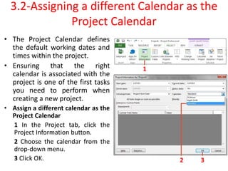 3.2-Assigning a different Calendar as the
Project Calendar
• The Project Calendar defines
the default working dates and
times within the project.
• Ensuring that the right
calendar is associated with the
project is one of the first tasks
you need to perform when
creating a new project.
• Assign a different calendar as the
Project Calendar
1 In the Project tab, click the
Project Information button.
2 Choose the calendar from the
drop-down menu.
3 Click OK.
1
2 3
 