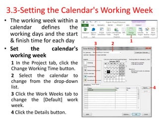 3.3-Setting the Calendar's Working Week
• The working week within a
calendar defines the
working days and the start
& finish time for each day
• Set the calendar's
working week
1 In the Project tab, click the
Change Working Time button.
2 Select the calendar to
change from the drop-down
list.
3 Click the Work Weeks tab to
change the [Default] work
week.
4 Click the Details button.
1
2
3
4
 