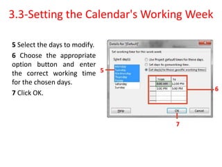 5 Select the days to modify.
6 Choose the appropriate
option button and enter
the correct working time
for the chosen days.
7 Click OK.
3.3-Setting the Calendar's Working Week
5
6
7
 
