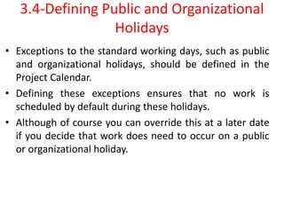 3.4-Defining Public and Organizational
Holidays
• Exceptions to the standard working days, such as public
and organizational holidays, should be defined in the
Project Calendar.
• Defining these exceptions ensures that no work is
scheduled by default during these holidays.
• Although of course you can override this at a later date
if you decide that work does need to occur on a public
or organizational holiday.
 