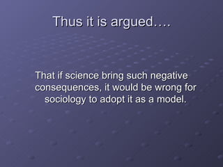 Thus it is argued…. <ul><li>That if science bring such negative consequences, it would be wrong for sociology to adopt it ...