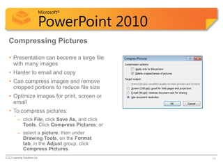 Microsoft®

                            PowerPoint 2010
  Compressing Pictures

   • Presentation can become a large file
     with many images
   • Harder to email and copy
   • Can compress images and remove
     cropped portions to reduce file size
   • Optimize images for print, screen or
     email
   • To compress pictures:
          – click File, click Save As, and click
            Tools. Click Compress Pictures; or
          – select a picture, then under
            Drawing Tools, on the Format
            tab, in the Adjust group, click
            Compress Pictures.
© CCI Learning Solutions Inc.                      13
 