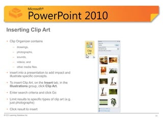 Microsoft®

                            PowerPoint 2010
  Inserting Clip Art
   • Clip Organizer contains
          – drawings,
          – photographs,
          – sounds,
          – videos; and
          – other media files.

   • insert into a presentation to add impact and
     illustrate specific concepts.

   • To insert Clip Art, on the Insert tab, in the
     Illustrations group, click Clip Art.

   • Enter search criteria and click Go

   • Limit results to specific types of clip art (e.g.
     just photographs)

   • Click result to insert
© CCI Learning Solutions Inc.                            14
 