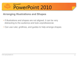 Microsoft®

                            PowerPoint 2010
  Arranging Illustrations and Shapes

   • if illustrations and shapes are not aligned, it can be very
     distracting to the audience and look unprofessional.
   • Can use ruler, gridlines, and guides to help arrange shapes




© CCI Learning Solutions Inc.                                      19
 