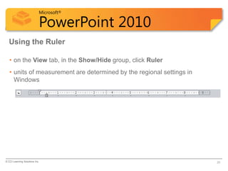 Microsoft®

                            PowerPoint 2010
  Using the Ruler

   • on the View tab, in the Show/Hide group, click Ruler
   • units of measurement are determined by the regional settings in
     Windows




© CCI Learning Solutions Inc.                                          20
 