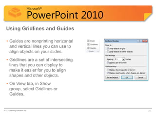 Microsoft®

                            PowerPoint 2010
  Using Gridlines and Guides

   • Guides are nonprinting horizontal
     and vertical lines you can use to
     align objects on your slides.
   • Gridlines are a set of intersecting
     lines that you can display to
     make it easier for you to align
     shapes and other objects.
   • On View tab, in Show
     group, select Gridlines or
     Guides.


© CCI Learning Solutions Inc.                 21
 