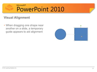 Microsoft®

                            PowerPoint 2010
  Visual Alignment

   • When dragging one shape near
     another on a slide, a temporary
     guide appears to aid alignment




© CCI Learning Solutions Inc.                 22
 