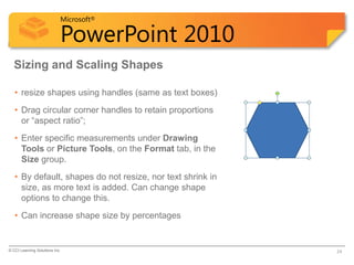 Microsoft®

                            PowerPoint 2010
  Sizing and Scaling Shapes

   • resize shapes using handles (same as text boxes)
   • Drag circular corner handles to retain proportions
     or “aspect ratio”;
   • Enter specific measurements under Drawing
     Tools or Picture Tools, on the Format tab, in the
     Size group.
   • By default, shapes do not resize, nor text shrink in
     size, as more text is added. Can change shape
     options to change this.
   • Can increase shape size by percentages


© CCI Learning Solutions Inc.                               24
 