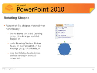 Microsoft®

                            PowerPoint 2010
  Rotating Shapes

   • Rotate or flip shapes vertically or
     horizontally:
          – On the Home tab, in the Drawing
            group, click Arrange, and click
            Rotate, or

          – under Drawing Tools or Picture
            Tools, on the Format tab, in the
            Arrange group, click Rotate, or

          – drag the Rotation handle (green
            circular handle) in a circular
            movement.



© CCI Learning Solutions Inc.                  25
 
