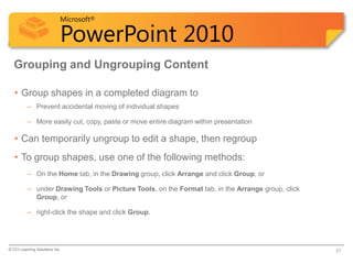 Microsoft®

                            PowerPoint 2010
  Grouping and Ungrouping Content

   • Group shapes in a completed diagram to
          – Prevent accidental moving of individual shapes

          – More easily cut, copy, paste or move entire diagram within presentation

   • Can temporarily ungroup to edit a shape, then regroup
   • To group shapes, use one of the following methods:
          – On the Home tab, in the Drawing group, click Arrange and click Group, or

          – under Drawing Tools or Picture Tools, on the Format tab, in the Arrange group, click
            Group, or

          – right-click the shape and click Group.




© CCI Learning Solutions Inc.                                                                      27
 