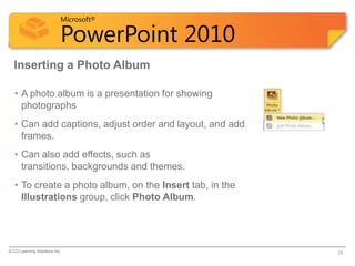 Microsoft®

                            PowerPoint 2010
  Inserting a Photo Album

   • A photo album is a presentation for showing
     photographs
   • Can add captions, adjust order and layout, and add
     frames.
   • Can also add effects, such as
     transitions, backgrounds and themes.
   • To create a photo album, on the Insert tab, in the
     Illustrations group, click Photo Album.




© CCI Learning Solutions Inc.                             28
 