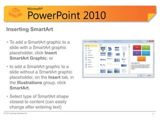 Microsoft®

                            PowerPoint 2010
  Inserting SmartArt

   • To add a SmartArt graphic to a
     slide with a SmartArt graphic
     placeholder, click Insert
     SmartArt Graphic; or
   • to add a SmartArt graphic to a
     slide without a SmartArt graphic
     placeholder, on the Insert tab, in
     the Illustrations group, click
     SmartArt.
   • Select type of SmartArt shape
     closest to content (can easily
     change after entering text)
© CCI Learning Solutions Inc.                 31
 