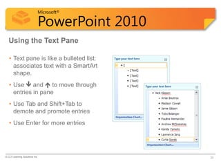 Microsoft®

                            PowerPoint 2010
  Using the Text Pane

   • Text pane is like a bulleted list:
     associates text with a SmartArt
     shape.
   • Use  and  to move through
     entries in pane
   • Use Tab and Shift+Tab to
     demote and promote entries
   • Use Enter for more entries




© CCI Learning Solutions Inc.                 33
 