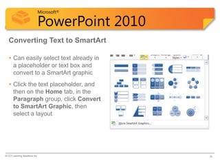 Microsoft®

                            PowerPoint 2010
  Converting Text to SmartArt

   • Can easily select text already in
     a placeholder or text box and
     convert to a SmartArt graphic
   • Click the text placeholder, and
     then on the Home tab, in the
     Paragraph group, click Convert
     to SmartArt Graphic, then
     select a layout




© CCI Learning Solutions Inc.                 36
 