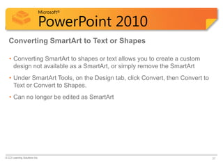 Microsoft®

                            PowerPoint 2010
  Converting SmartArt to Text or Shapes

   • Converting SmartArt to shapes or text allows you to create a custom
     design not available as a SmartArt, or simply remove the SmartArt
   • Under SmartArt Tools, on the Design tab, click Convert, then Convert to
     Text or Convert to Shapes.
   • Can no longer be edited as SmartArt




© CCI Learning Solutions Inc.                                                  37
 